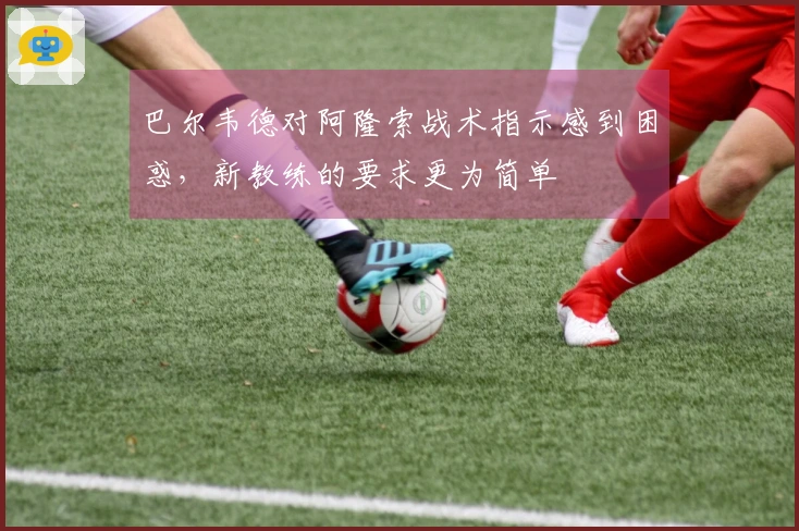 巴尔韦德对阿隆索战术指示感到困惑，新教练的要求更为简单