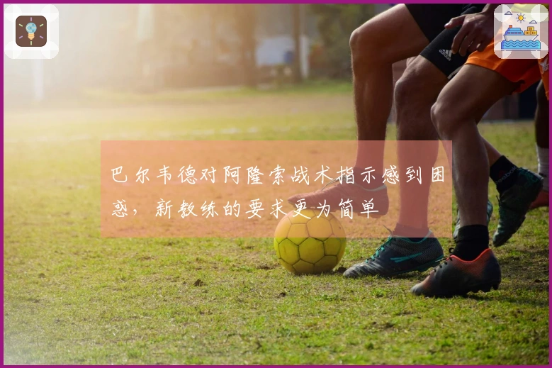 巴尔韦德对阿隆索战术指示感到困惑，新教练的要求更为简单