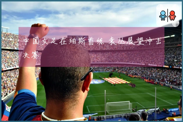 中国女足在珀斯首练 袁丛展望冲击决赛