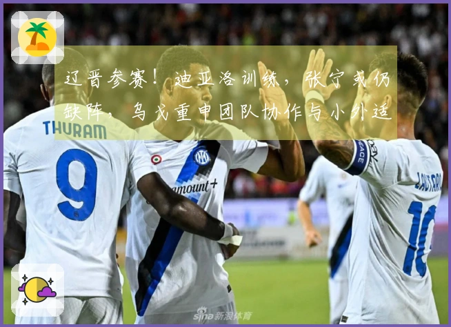 辽晋参赛！迪亚洛训练，张宁或仍缺阵，乌戈重申团队协作与小外适应