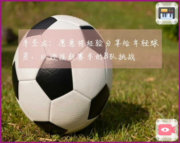 李圣龙：愿意将经验分享给年轻球员，以迎接新赛季的B队挑战