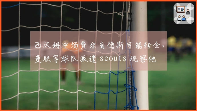西汉姆中场费尔南德斯可能转会，曼联等球队派遣 scouts 观察他