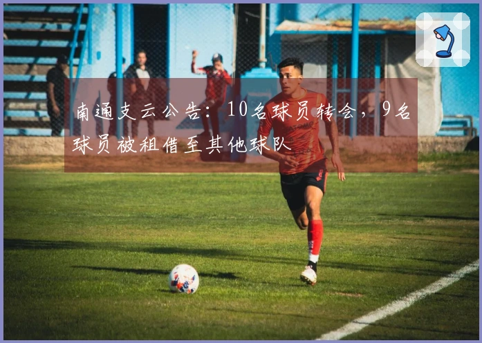南通支云公告：10名球员转会，9名球员被租借至其他球队