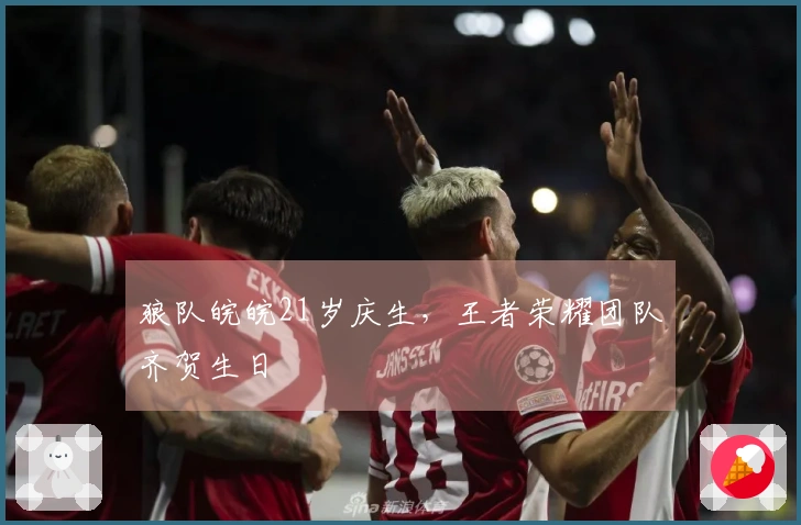 狼队皖皖21岁庆生，王者荣耀团队齐贺生日