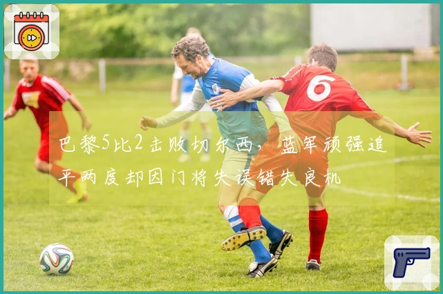 巴黎5比2击败切尔西，蓝军顽强追平两度却因门将失误错失良机