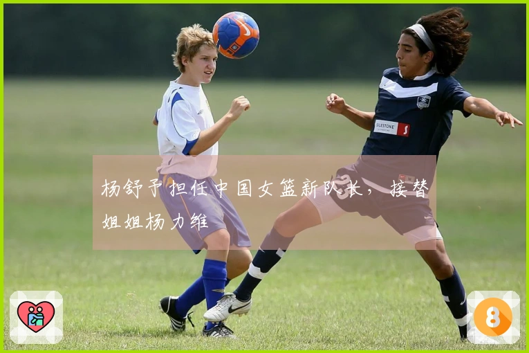 杨舒予担任中国女篮新队长，接替姐姐杨力维