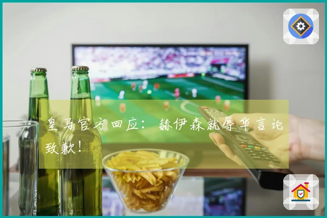 皇马官方回应：赫伊森就辱华言论致歉！