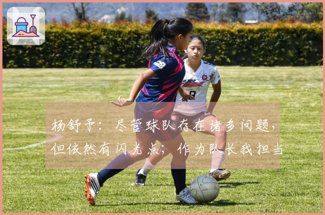杨舒予:尽管球队存在诸多问题,但依然有闪光点;作为队长我担当责任