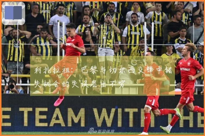 利扎拉祖：巴黎与切尔西交锋中错失机会的失误层出不穷