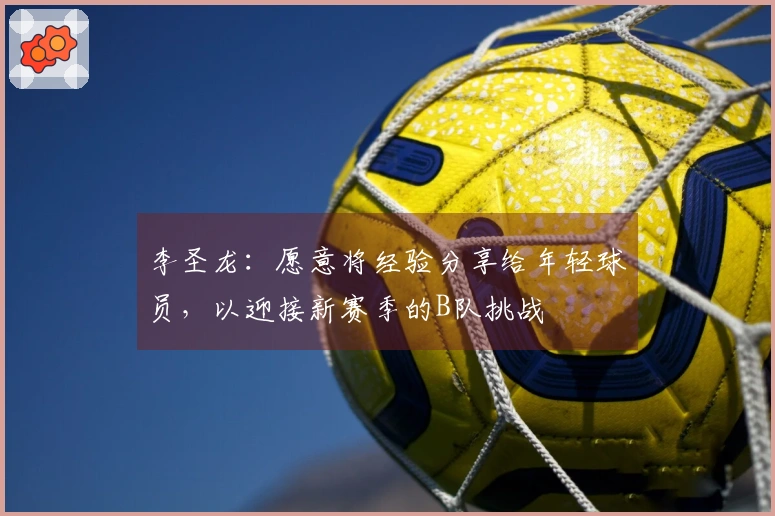 李圣龙：愿意将经验分享给年轻球员，以迎接新赛季的B队挑战