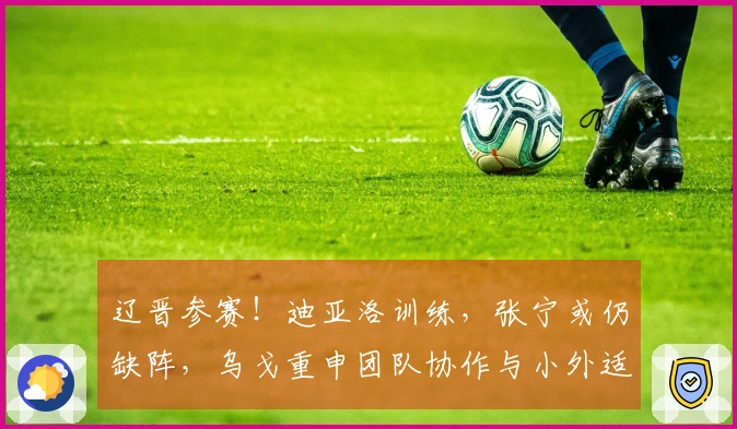 辽晋参赛！迪亚洛训练，张宁或仍缺阵，乌戈重申团队协作与小外适应