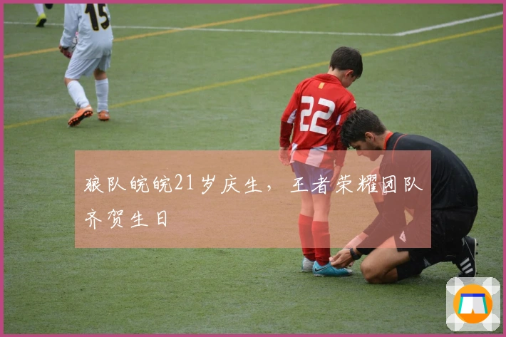 狼队皖皖21岁庆生，王者荣耀团队齐贺生日