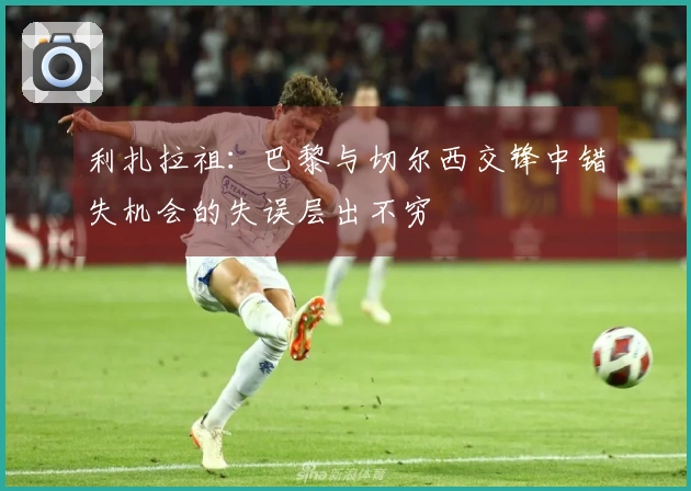 利扎拉祖：巴黎与切尔西交锋中错失机会的失误层出不穷
