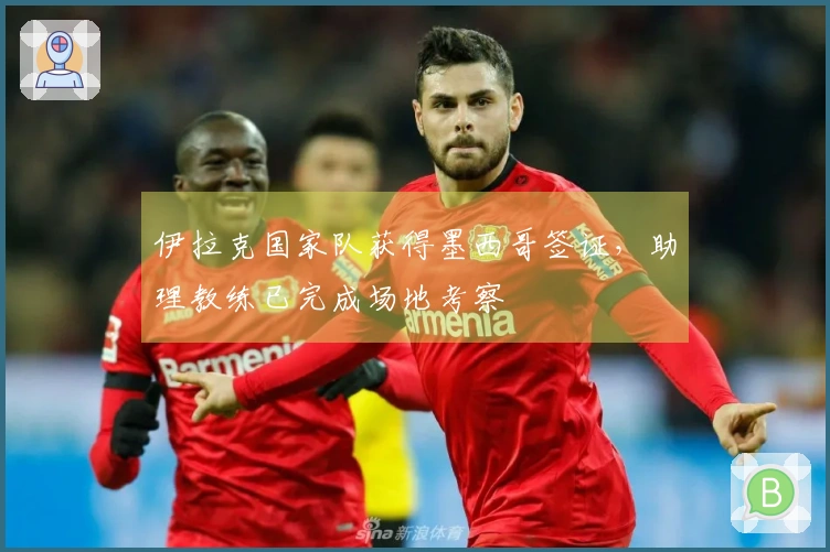 伊拉克国家队获得墨西哥签证，助理教练已完成场地考察